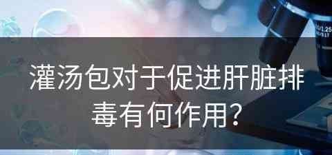 灌汤包对于促进肝脏排毒有何作用？
